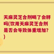 天麻灵芝合剂喝了会胖吗(饮用天麻灵芝合剂是否会导致体重增加？)