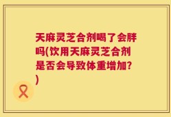 天麻灵芝合剂喝了会胖吗(饮用天麻灵芝合剂是否会导致体重增加？)