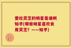 爱吃灵芝的明星是谁啊知乎(哪些明星喜欢食用灵芝？——知乎)