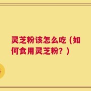 灵芝粉该怎么吃 (如何食用灵芝粉？)