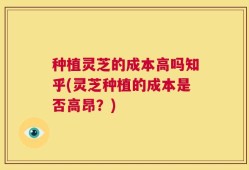 种植灵芝的成本高吗知乎(灵芝种植的成本是否高昂？)