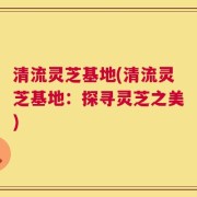 清流灵芝基地(清流灵芝基地：探寻灵芝之美)