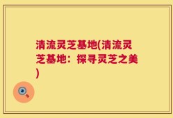 清流灵芝基地(清流灵芝基地：探寻灵芝之美)
