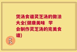 煲汤食谱灵芝汤的做法大全(健康美味  学会制作灵芝汤的完美食谱)