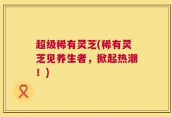超级稀有灵芝(稀有灵芝见养生者，掀起热潮！)