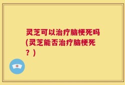 灵芝可以治疗脑梗死吗(灵芝能否治疗脑梗死？)