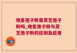 地星孢子粉是灵芝孢子粉吗_地星孢子粉与灵芝孢子粉的区别及应用