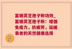 富硒灵芝孢子粉功效_富硒灵芝孢子粉：增强免疫力，抗疲劳，延缓衰老的天然健康选择