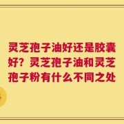 灵芝孢子油好还是胶囊好？灵芝孢子油和灵芝孢子粉有什么不同之处