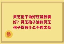 灵芝孢子油好还是胶囊好？灵芝孢子油和灵芝孢子粉有什么不同之处