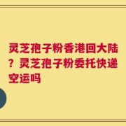 灵芝孢子粉香港回大陆？灵芝孢子粉委托快递空运吗