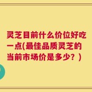 灵芝目前什么价位好吃一点(最佳品质灵芝的当前市场价是多少？)