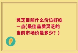 灵芝目前什么价位好吃一点(最佳品质灵芝的当前市场价是多少？)