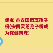 保定 市安国灵芝孢子粉(安国灵芝孢子粉成为保健新宠)