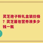 灵芝孢子粉礼盒装价格？灵芝菌包营养液多少钱一瓶