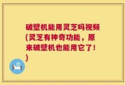 破壁机能用灵芝吗视频(灵芝有神奇功能，原来破壁机也能用它了！)