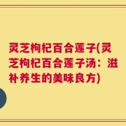 灵芝枸杞百合莲子(灵芝枸杞百合莲子汤：滋补养生的美味良方)