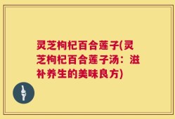 灵芝枸杞百合莲子(灵芝枸杞百合莲子汤：滋补养生的美味良方)