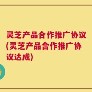 灵芝产品合作推广协议(灵芝产品合作推广协议达成)
