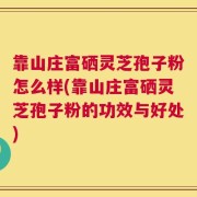 靠山庄富硒灵芝孢子粉怎么样(靠山庄富硒灵芝孢子粉的功效与好处)