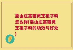靠山庄富硒灵芝孢子粉怎么样(靠山庄富硒灵芝孢子粉的功效与好处)