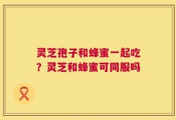 灵芝孢子和蜂蜜一起吃？灵芝和蜂蜜可同服吗