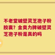 不老堂破壁灵芝孢子粉胶囊？金奥力牌破壁灵芝孢子粉是真的吗