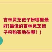 吉林灵芝孢子粉哪里最好(最佳的吉林灵芝孢子粉购买地在哪？)