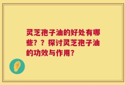 灵芝孢子油的好处有哪些？？探讨灵芝孢子油的功效与作用？