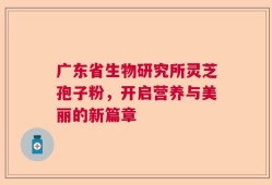 广东省生物研究所灵芝孢子粉，开启营养与美丽的新篇章
