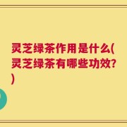 灵芝绿茶作用是什么(灵芝绿茶有哪些功效？)