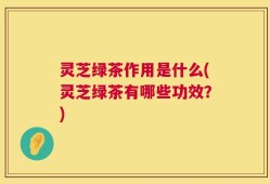 灵芝绿茶作用是什么(灵芝绿茶有哪些功效？)