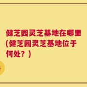 健芝园灵芝基地在哪里(健芝园灵芝基地位于何处？)