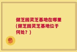 健芝园灵芝基地在哪里(健芝园灵芝基地位于何处？)