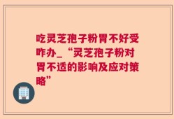 吃灵芝孢子粉胃不好受咋办_“灵芝孢子粉对胃不适的影响及应对策略”