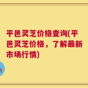 平邑灵芝价格查询(平邑灵芝价格，了解最新市场行情)
