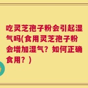 吃灵芝孢子粉会引起湿气吗(食用灵芝孢子粉会增加湿气？如何正确食用？)
