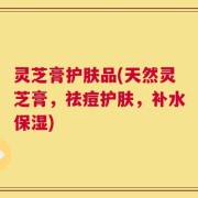 灵芝膏护肤品(天然灵芝膏，祛痘护肤，补水保湿)