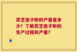 灵芝孢子粉的产量是多少？了解灵芝孢子粉的生产过程和产量？
