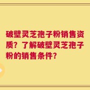 破壁灵芝孢子粉销售资质？了解破壁灵芝孢子粉的销售条件？