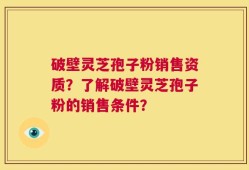 破壁灵芝孢子粉销售资质？了解破壁灵芝孢子粉的销售条件？