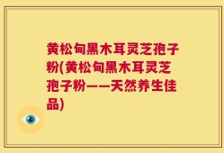 黄松甸黑木耳灵芝孢子粉(黄松甸黑木耳灵芝孢子粉——天然养生佳品)