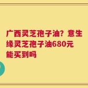 广西灵芝孢子油？意生缘灵芝孢子油680元能买到吗