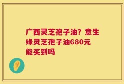 广西灵芝孢子油？意生缘灵芝孢子油680元能买到吗