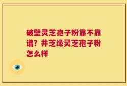 破壁灵芝孢子粉靠不靠谱？井芝缘灵芝孢子粉怎么样