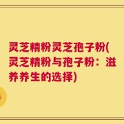 灵芝精粉灵芝孢子粉(灵芝精粉与孢子粉：滋养养生的选择)