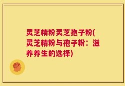 灵芝精粉灵芝孢子粉(灵芝精粉与孢子粉：滋养养生的选择)