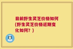 目前野生灵芝价格如何(野生灵芝价格近期变化如何？)