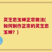 灵芝恋玉蝉正宗做法(如何制作正宗的灵芝恋玉蝉？)