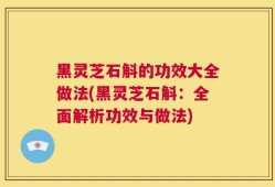 黑灵芝石斛的功效大全做法(黑灵芝石斛：全面解析功效与做法)